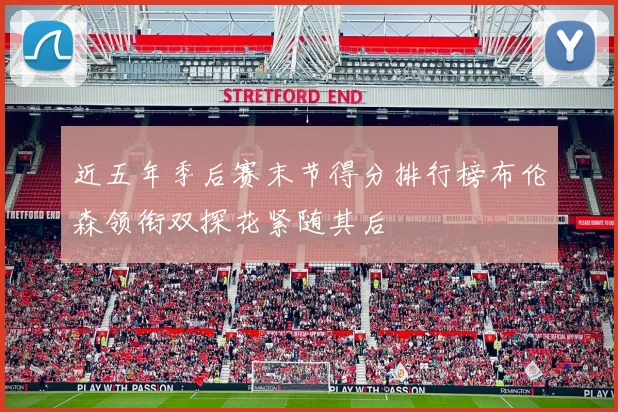 近五年季后赛末节得分排行榜布伦森领衔双探花紧随其后