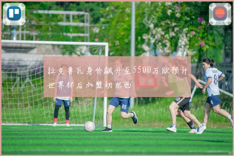 拉克鲁瓦身价飙升至5500万欧预计世界杯后加盟切尔西