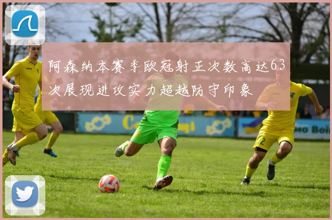阿森纳本赛季欧冠射正次数高达63次展现进攻实力超越防守印象