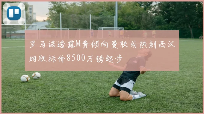 罗马诺透露M费倾向曼联或热刺西汉姆联标价8500万镑起步