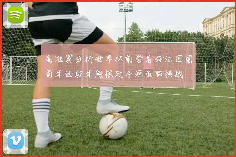高准翼分析世界杯前景看好法国葡萄牙西班牙阿根廷夺冠面临挑战