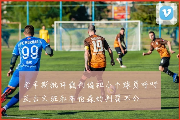 考辛斯批评裁判偏袒小个球员呼吁反击文班和布伦森的判罚不公