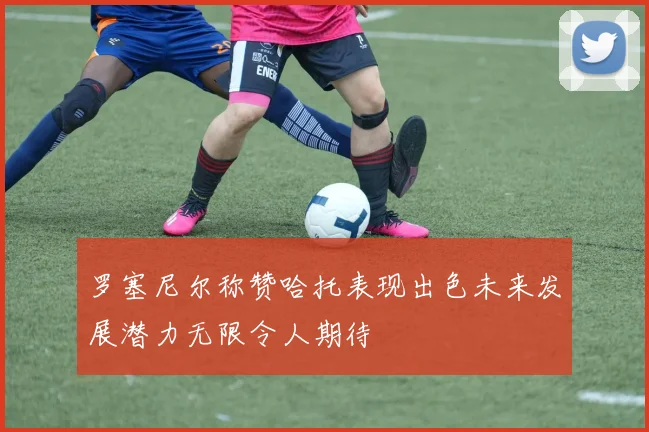 罗塞尼尔称赞哈托表现出色未来发展潜力无限令人期待