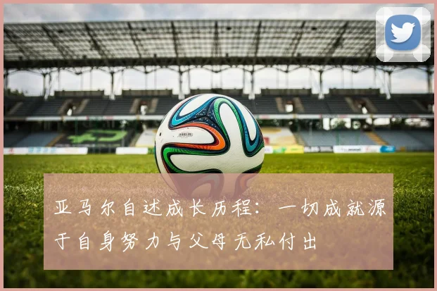 亚马尔自述成长历程：一切成就源于自身努力与父母无私付出