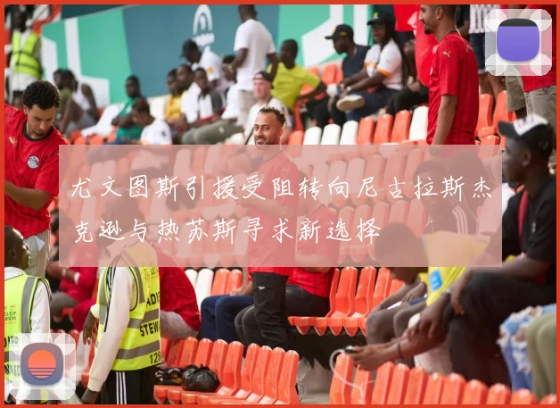 尤文图斯引援受阻转向尼古拉斯杰克逊与热苏斯寻求新选择