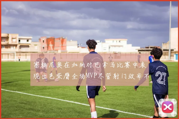 塞梅尼奥在加纳对巴拿马比赛中表现出色荣膺全场MVP尽管射门效率不佳