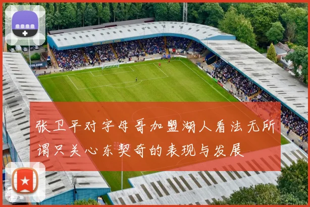 张卫平对字母哥加盟湖人看法无所谓只关心东契奇的表现与发展