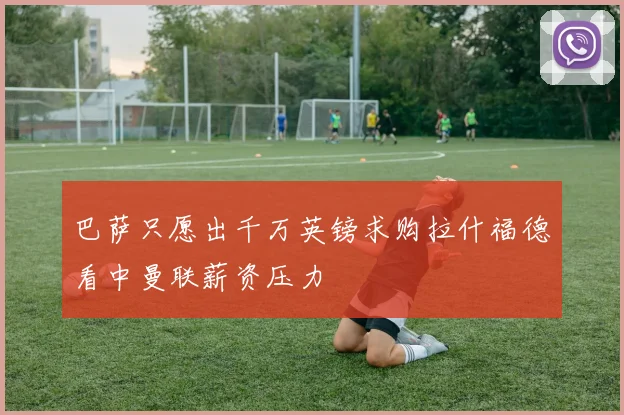 巴萨只愿出千万英镑求购拉什福德看中曼联薪资压力