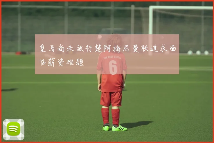 皇马尚未放行楚阿梅尼曼联追求面临薪资难题