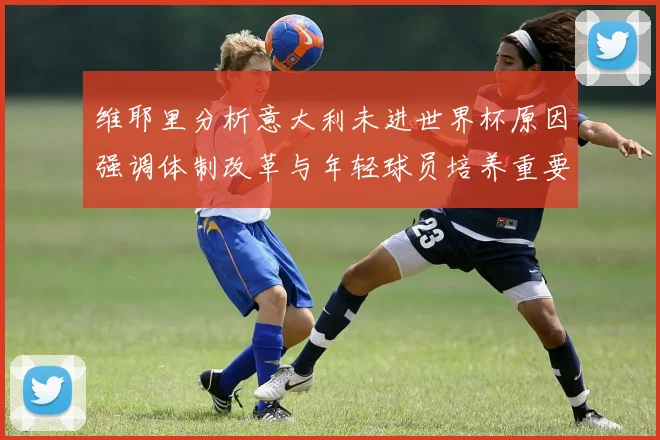 维耶里分析意大利未进世界杯原因强调体制改革与年轻球员培养重要性