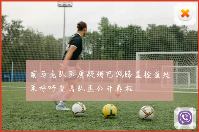 前马竞队医质疑姆巴佩膝盖检查结果呼吁皇马队医公开真相
